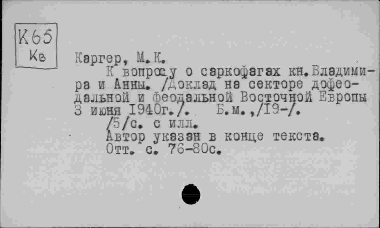 ﻿К65 ке>
Каргер, М.К.
К вопросу о саркофагах кн.Владимира и Анны, /доклад на секторе дофеодальной и феодальной Восточной Европы 3 июня 1940г./. Б.м. ,/19-/.
/5/с. с илл.
Автор указан в конце текста.
Отт. с. 76-80с.